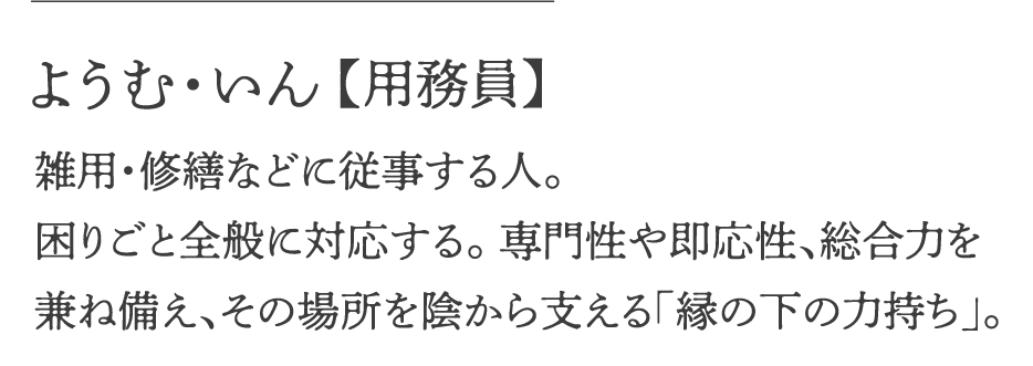 ようむ・いん【用務員】 雑用・修繕などに従事する人。困りごと全般に対応する、専門性や即応性、総合力を兼ね備え、その場所を陰から支える「縁の下の力持ち」。